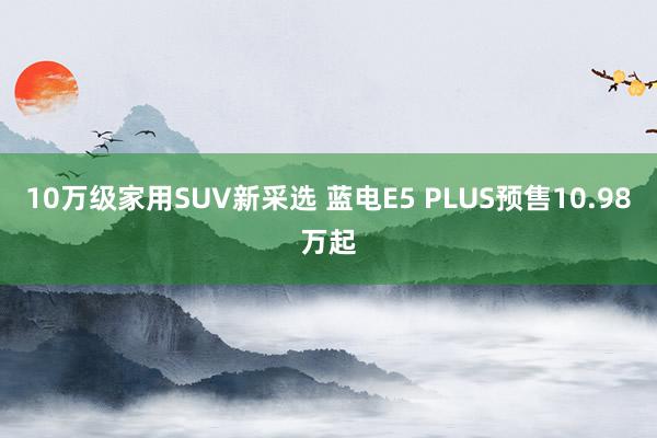 10万级家用SUV新采选 蓝电E5 PLUS预售10.98万起