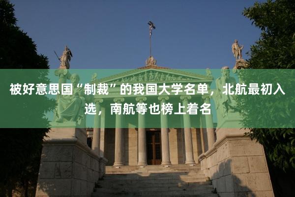 被好意思国“制裁”的我国大学名单，北航最初入选，南航等也榜上着名