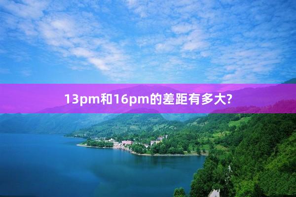 13pm和16pm的差距有多大?