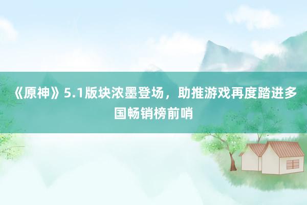 《原神》5.1版块浓墨登场，助推游戏再度踏进多国畅销榜前哨