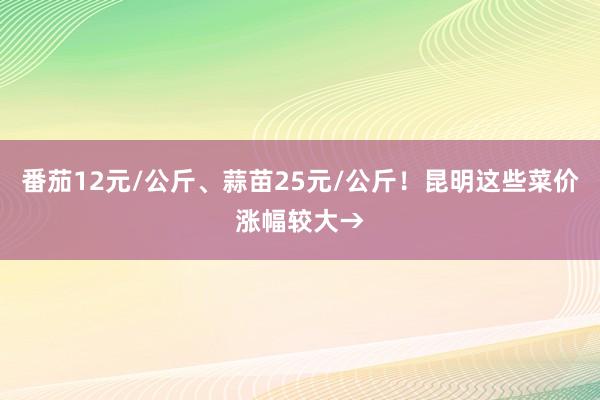 番茄12元/公斤、蒜苗25元/公斤！昆明这些菜价涨幅较大→