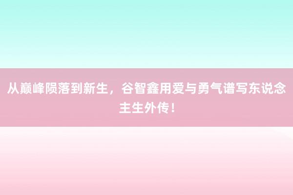 从巅峰陨落到新生，谷智鑫用爱与勇气谱写东说念主生外传！