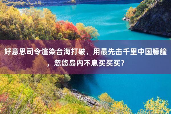 好意思司令渲染台海打破，用最先击千里中国艨艟，忽悠岛内不息买买买？