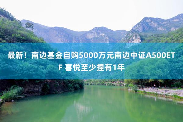 最新！南边基金自购5000万元南边中证A500ETF 喜悦至少捏有1年