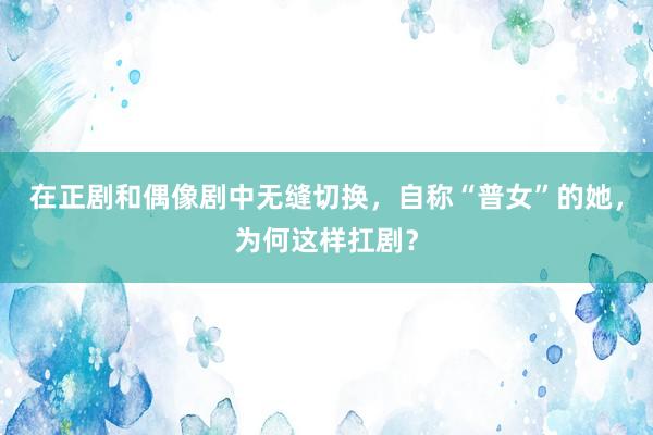 在正剧和偶像剧中无缝切换，自称“普女”的她，为何这样扛剧？