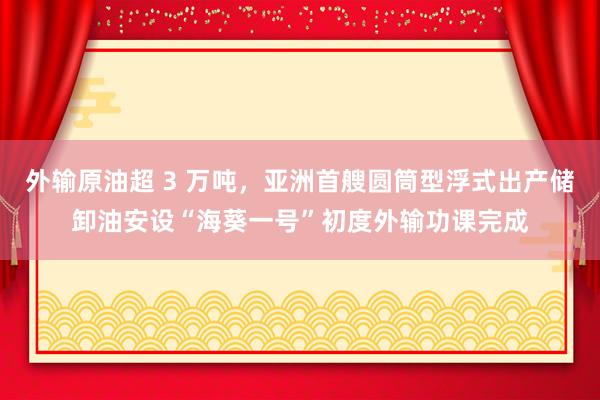 外输原油超 3 万吨，亚洲首艘圆筒型浮式出产储卸油安设“海葵一号”初度外输功课完成