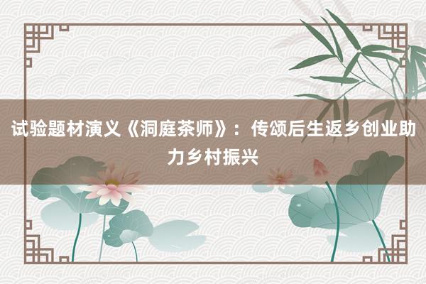 试验题材演义《洞庭茶师》：传颂后生返乡创业助力乡村振兴