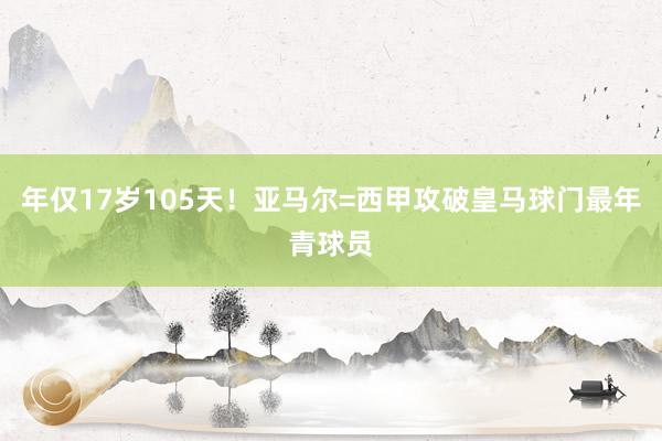 年仅17岁105天！亚马尔=西甲攻破皇马球门最年青球员