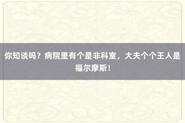 你知谈吗？病院里有个是非科室，大夫个个王人是福尔摩斯！