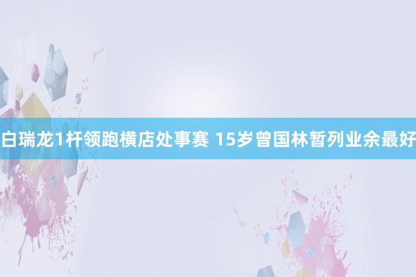 白瑞龙1杆领跑横店处事赛 15岁曾国林暂列业余最好