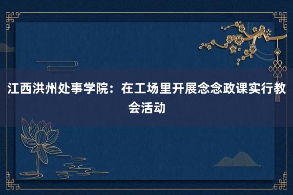 江西洪州处事学院：在工场里开展念念政课实行教会活动