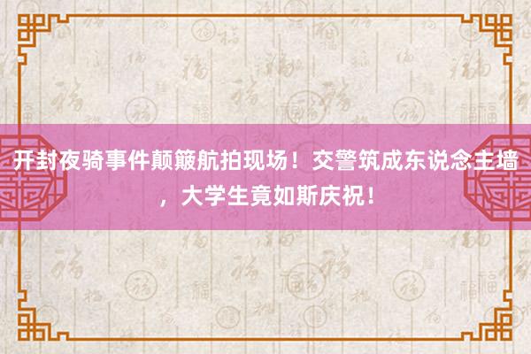 开封夜骑事件颠簸航拍现场！交警筑成东说念主墙，大学生竟如斯庆祝！