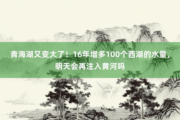 青海湖又变大了！16年增多100个西湖的水量，明天会再注入黄河吗