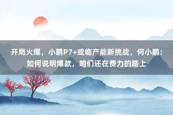 开局火爆，小鹏P7+或临产能新挑战，何小鹏：如何说明爆款，咱们还在费力的路上