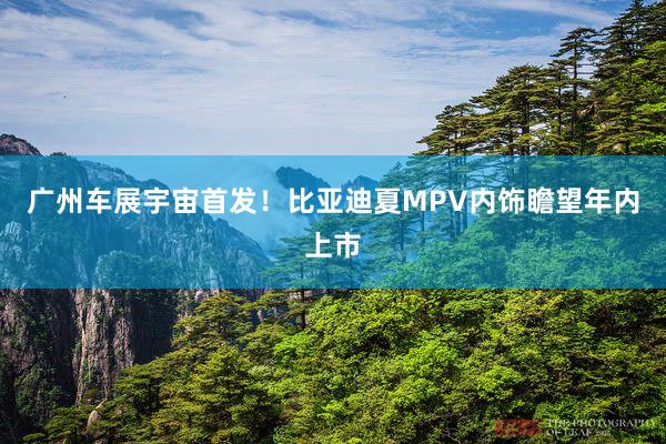 广州车展宇宙首发！比亚迪夏MPV内饰瞻望年内上市