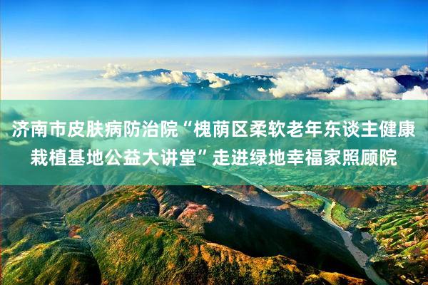 济南市皮肤病防治院“槐荫区柔软老年东谈主健康栽植基地公益大讲堂”走进绿地幸福家照顾院