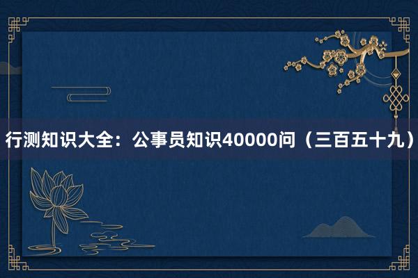 行测知识大全：公事员知识40000问（三百五十九）