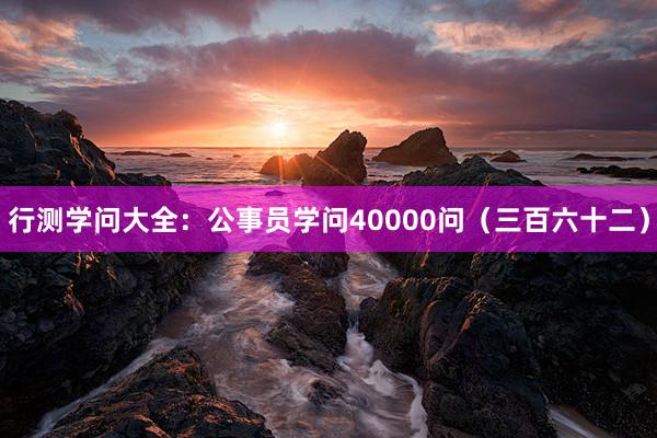 行测学问大全：公事员学问40000问（三百六十二）